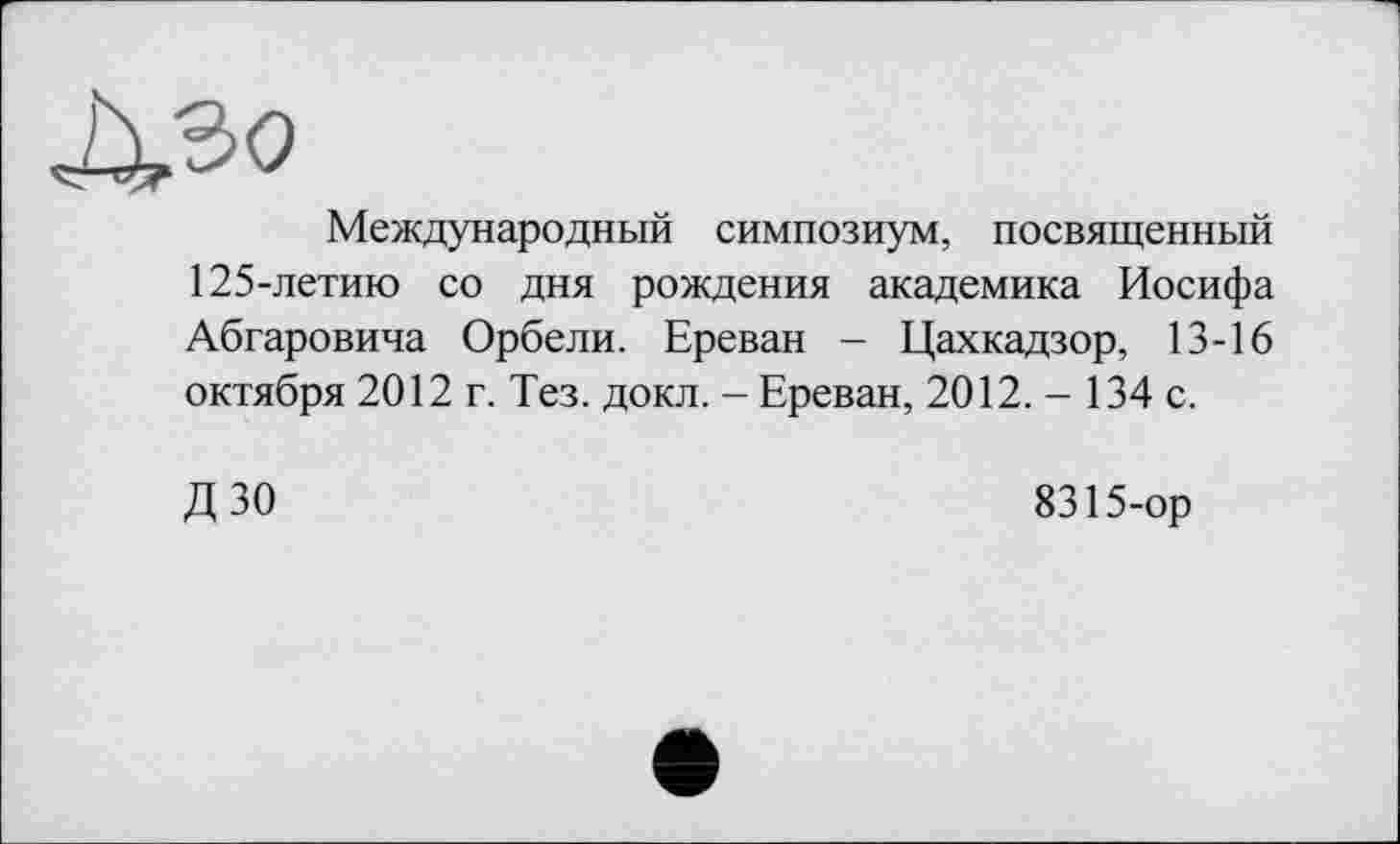 ﻿Международный симпозиум, посвященный 125-летию со дня рождения академика Иосифа Абгаровича Орбели. Ереван - Цахкадзор, 13-16 октября 2012 г. Тез. докл. - Ереван, 2012. - 134 с.
ДЗО
8315-ор